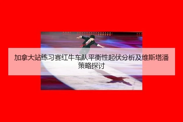 加拿大站练习赛红牛车队平衡性起伏分析及维斯塔潘策略探讨 - leyu